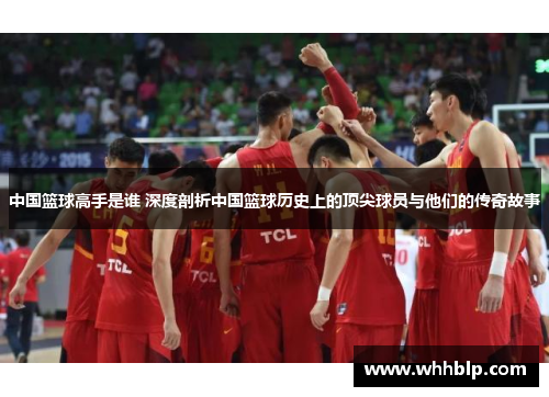 中国篮球高手是谁 深度剖析中国篮球历史上的顶尖球员与他们的传奇故事